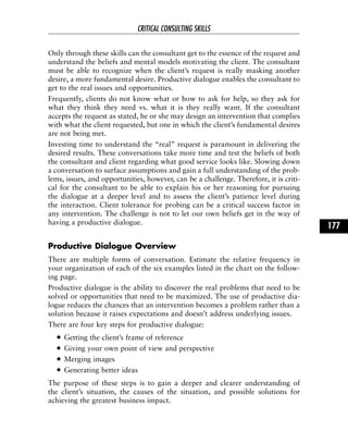 Only through these skills can the consultant get to the essence of the request and
understand the beliefs and mental models motivating the client. The consultant
must be able to recognize when the client’s request is really masking another
desire, a more fundamental desire. Productive dialogue enables the consultant to
get to the real issues and opportunities.
Frequently, clients do not know what or how to ask for help, so they ask for
what they think they need vs. what it is they really want. If the consultant
accepts the request as stated, he or she may design an intervention that complies
with what the client requested, but one in which the client’s fundamental desires
are not being met.
Investing time to understand the “real” request is paramount in delivering the
desired results. These conversations take more time and test the beliefs of both
the consultant and client regarding what good service looks like. Slowing down
a conversation to surface assumptions and gain a full understanding of the prob-
lems, issues, and opportunities, however, can be a challenge. Therefore, it is criti-
cal for the consultant to be able to explain his or her reasoning for pursuing
the dialogue at a deeper level and to assess the client’s patience level during
the interaction. Client tolerance for probing can be a critical success factor in
any intervention. The challenge is not to let our own beliefs get in the way of
having a productive dialogue.
Productive Dialogue Overview
There are multiple forms of conversation. Estimate the relative frequency in
your organization of each of the six examples listed in the chart on the follow-
ing page.
Productive dialogue is the ability to discover the real problems that need to be
solved or opportunities that need to be maximized. The use of productive dia-
logue reduces the chances that an intervention becomes a problem rather than a
solution because it raises expectations and doesn’t address underlying issues.
There are four key steps for productive dialogue:
Getting the client’s frame of reference
Giving your own point of view and perspective
Merging images
Generating better ideas
The purpose of these steps is to gain a deeper and clearer understanding of
the client’s situation, the causes of the situation, and possible solutions for
achieving the greatest business impact.
CRITICAL CONSULTING SKILLS
177
 