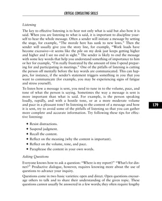 Listening
The key to effective listening is to hear not only what is said but also how it is
said. When you are listening to what is said, it is important to discipline your-
self to hear the whole message. Often a sender will initiate a message by setting
the stage, for example, “The morale here has sunk to new lows.” Then the
sender will usually give you the story line, for example, “Work loads have
become excessive—it seems like the pile on my desk just keeps getting higher
and higher and I see no end in sight.” The sender is likely to end the message
with some key words that help you understand something of importance to him
or her for example, “I’m really frustrated by the amount of time I spend prepar-
ing for and participating in meetings.” One of the pitfalls of listening is cutting
the person off mentally before the key words are communicated. This can hap-
pen, for instance, if the sender’s statement triggers something in you that you
want to communicate (for example, you may be experiencing signs of fatigue
and stress yourself).
To listen how a message is sent, you need to tune in to the volume, pace, and
tone of what the person is saying. Sometimes the way a message is sent is
more important than what is said. For example, is the person speaking
loudly, rapidly, and with a hostile tone, or at a more moderate volume
and pace in a pleasant tone? In listening to the content of a message and how
it is sent, try to avoid some of the pitfalls of listening so that you can gather
more complete and accurate information. Try following these tips for effec-
tive listening:
Resist distractions.
Suspend judgment.
Recall the content.
Reflect on the meaning (why the content is important).
Reflect on the volume, tone, and pace.
Paraphrase the content in your own words.
Asking Questions
Everyone knows how to ask a question: “Where is my report?” “What’s for din-
ner?” Productive dialogue, however, requires knowing more about the use of
questions to advance your inquiry.
Questions come in two basic varieties: open and direct. Open questions encour-
age others to talk and to share their understanding of the given topic. These
questions cannot usually be answered in a few words; they often require lengthy
CRITICAL CONSULTING SKILLS
179
 