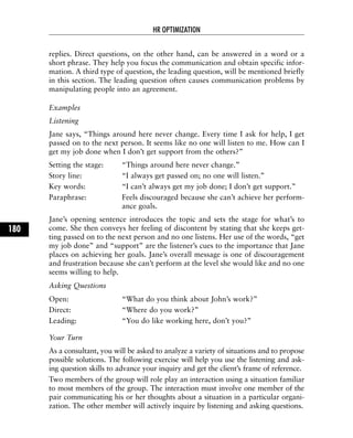 replies. Direct questions, on the other hand, can be answered in a word or a
short phrase. They help you focus the communication and obtain specific infor-
mation. A third type of question, the leading question, will be mentioned briefly
in this section. The leading question often causes communication problems by
manipulating people into an agreement.
Examples
Listening
Jane says, “Things around here never change. Every time I ask for help, I get
passed on to the next person. It seems like no one will listen to me. How can I
get my job done when I don’t get support from the others?”
Setting the stage: “Things around here never change.”
Story line: “I always get passed on; no one will listen.”
Key words: “I can’t always get my job done; I don’t get support.”
Paraphrase: Feels discouraged because she can’t achieve her perform-
ance goals.
Jane’s opening sentence introduces the topic and sets the stage for what’s to
come. She then conveys her feeling of discontent by stating that she keeps get-
ting passed on to the next person and no one listens. Her use of the words, “get
my job done” and “support” are the listener’s cues to the importance that Jane
places on achieving her goals. Jane’s overall message is one of discouragement
and frustration because she can’t perform at the level she would like and no one
seems willing to help.
Asking Questions
Open: “What do you think about John’s work?”
Direct: “Where do you work?”
Leading: “You do like working here, don’t you?”
Your Turn
As a consultant, you will be asked to analyze a variety of situations and to propose
possible solutions. The following exercise will help you use the listening and ask-
ing question skills to advance your inquiry and get the client’s frame of reference.
Two members of the group will role play an interaction using a situation familiar
to most members of the group. The interaction must involve one member of the
pair communicating his or her thoughts about a situation in a particular organi-
zation. The other member will actively inquire by listening and asking questions.
HR OPTIMIZATION
180
 