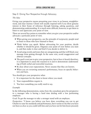 Step 2: Giving Your Perspective through Advocacy
The Idea
Giving your perspective means presenting your views in an honest, straightfor-
ward, and clear manner. Clients will usually respond well if you show genuine
interest in their frame of reference through listening, asking questions, and
demonstrating understanding. It is much more difficult, however, to get them to
listen to and appreciate your point of view.
There are several key points to remember when you give your perspective and/or
advocate a particular point of view.
When giving your perspective, use the principle of reciprocity: people tend
to listen to those who have listened to them.
Think before you speak. Before advocating for your position, decide
whether it should be given. Organize your point of view before you state
it, and then make it clear and brief if you decide to deliver it.
Avoid using words and tones that are antagonizing and that will block your
message from getting through. In the same vein, avoid exaggeration and
abstract concepts.
The goal is not just to give your perspective, but to have it heard; therefore,
it is important to assess the reaction to it and to demonstrate understand-
ing of both verbal and nonverbal reactions.
Be clear about your expectations. Never assume that they are known.
When you are reviewing someone’s performance, focus on specific behav-
iors and facts.
You should give your perspective when
1. It is important for the client to know where you stand.
2. Your responsibilities require it.
3. You have something you really need to say.
Example
In the following demonstration, notice how the consultant gives his perspective
to a manager who is having a hard time dealing with a low performing
employee.
Goal: To get the manager to take a stronger stand with an employee.
Perspective: “I know you believe you have done everything you can to get
Charles to raise his standards and performance, but it seems to me that you have
not been as clear as you could with him and you have not let him know precisely
CRITICAL CONSULTING SKILLS
181
 