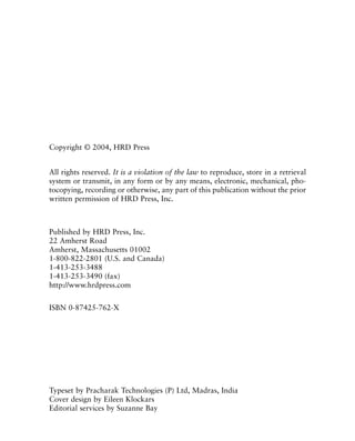 Copyright © 2004, HRD Press
All rights reserved. It is a violation of the law to reproduce, store in a retrieval
system or transmit, in any form or by any means, electronic, mechanical, pho-
tocopying, recording or otherwise, any part of this publication without the prior
written permission of HRD Press, Inc.
Published by HRD Press, Inc.
22 Amherst Road
Amherst, Massachusetts 01002
1-800-822-2801 (U.S. and Canada)
1-413-253-3488
1-413-253-3490 (fax)
http://www.hrdpress.com
ISBN 0-87425-762-X
Typeset by Pracharak Technologies (P) Ltd, Madras, India
Cover design by Eileen Klockars
Editorial services by Suzanne Bay
 