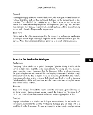 Example
In the speaking up example summarized above, the manager and the consultant
realized that they had not had sufficient dialogue on the cultural part of this
problem. They decided they needed to get a better sense of the norms and
values that were influencing employees’ willingness to speak up. As a result of
this dialogue, they decided to construct a simple culture audit to assess learning
norms and values in this particular department.
Your Turn
Please review the table you completed in the last section and engage a colleague
in dialogue about ways you might improve on the solution on which you had
agreed. Write down the ideas that you generate as a result of that dialogue.
Exercise for Productive Dialogue
Background
Company Q has conducted a global Employee Opinion Survey. Results of the
survey indicate there might be some issues around “speaking up.” The manage-
ment committee wants to ensure that the Company Q has a safe environment
for generating innovative ideas and for challenging conventional wisdom. A rig-
orous analysis of the data indicates there are individual, leadership, and cultural
factors contributing to the problem. Individuals and leaders need to improve
their knowledge, skills, and attitudes; and the culture needs to strengthen values
and norms related to trust.
Situation
Your client has just received the results from the Employee Opinion Survey for
his department. His department scored toward the bottom on “Speaking Up.”
He is concerned about these results and wants to take appropriate action.
Exercise
Engage your client in a productive dialogue about what to do about the sur-
vey results. Remember to use the productive dialogue grid on page 183 as a
guideline for the discussion. Be sure to engage in active inquiry and proactive
CRITICAL CONSULTING SKILLS
185
 