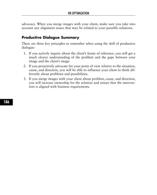 advocacy. When you merge images with your client, make sure you take into
account any alignment issues that may be related to your possible solutions.
Productive Dialogue Summary
There are three key principles to remember when using the skill of productive
dialogue:
1. If you actively inquire about the client’s frame of reference, you will get a
much clearer understanding of the problem and the gaps between your
image and the client’s image.
2. If you proactively advocate for your point of view relative to the situation,
cause, and direction, you will be able to influence your client to think dif-
ferently about problems and possibilities.
3. If you merge images with your client about problem, cause, and direction,
you will increase ownership for the solution and ensure that the interven-
tion is aligned with business requirements.
HR OPTIMIZATION
186
 