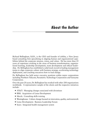 Richard Bellingham, Ed.D., is the CEO and founder of iobility, a New Jersey
based consulting firm specializing in aligning human and organizational capa-
bilities behind the corporate mission, vision, and values. He has more than 25
years of experience working in the areas of business transformation, organiza-
tional learning, leadership development, team development and ethical leader-
ship. Dr. Bellingham has established a solid track record in leading management
teams to align corporate culture with business strategy, accelerating technology
deployment, and coaching executives how to lead change.
Dr. Bellingham has held senior executive positions within major corporations
including Northern Telecom, Parametric Technology Corporation and Genzyme
Corporation.
Over the past 20 years, Dr. Bellingham has worked with other 200 organizations
worldwide. A representative sample of the clients and the respective initiatives
include:
AT&T: Managing changes associated with divestiture
IBM: Acquisition of Lotus Development
Merck: Consulting skills training
Westinghouse: Culture change focused on innovation, quality, and teamwork
Lotus Development: Business Leadership Forum
Sears: Integrated health management system
About the Author
 