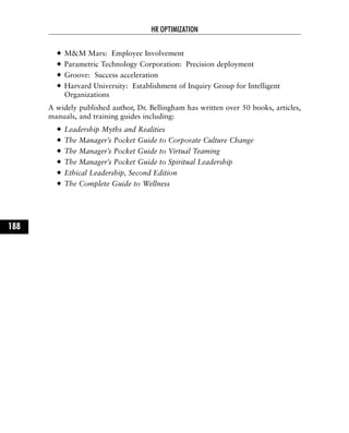 M&M Mars: Employee Involvement
Parametric Technology Corporation: Precision deployment
Groove: Success acceleration
Harvard University: Establishment of Inquiry Group for Intelligent
Organizations
A widely published author, Dr. Bellingham has written over 50 books, articles,
manuals, and training guides including:
Leadership Myths and Realities
The Manager’s Pocket Guide to Corporate Culture Change
The Manager’s Pocket Guide to Virtual Teaming
The Manager’s Pocket Guide to Spiritual Leadership
Ethical Leadership, Second Edition
The Complete Guide to Wellness
HR OPTIMIZATION
188
 