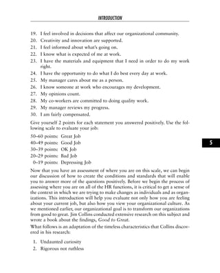 19. I feel involved in decisions that affect our organizational community.
20. Creativity and innovation are supported.
21. I feel informed about what’s going on.
22. I know what is expected of me at work.
23. I have the materials and equipment that I need in order to do my work
right.
24. I have the opportunity to do what I do best every day at work.
25. My manager cares about me as a person.
26. I know someone at work who encourages my development.
27. My opinions count.
28. My co-workers are committed to doing quality work.
29. My manager reviews my progress.
30. I am fairly compensated.
Give yourself 2 points for each statement you answered positively. Use the fol-
lowing scale to evaluate your job:
50–60 points: Great Job
40–49 points: Good Job
30–39 points: OK Job
20–29 points: Bad Job
0–19 points: Depressing Job
Now that you have an assessment of where you are on this scale, we can begin
our discussion of how to create the conditions and standards that will enable
you to answer more of the questions positively. Before we begin the process of
assessing where you are on all of the HR functions, it is critical to get a sense of
the context in which we are trying to make changes as individuals and as organ-
izations. This introduction will help you evaluate not only how you are feeling
about your current job, but also how you view your organizational culture. As
we mentioned earlier, our organizational goal is to transform our organizations
from good to great. Jim Collins conducted extensive research on this subject and
wrote a book about the findings, Good to Great.
What follows is an adaptation of the timeless characteristics that Collins discov-
ered in his research:
1. Undaunted curiosity
2. Rigorous not ruthless
INTRODUCTION
5
 