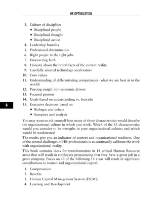 3. Culture of discipline:
Disciplined people
Disciplined thought
Disciplined action
4. Leadership humility
5. Professional determination
6. Right people in the right jobs
7. Unwavering faith
8. Honesty about the brutal facts of the current reality
9. Carefully selected technology accelerators
10. Core values
11. Understanding of differentiating competencies (what we are best at in the
world)
12. Piercing insight into economic drivers
13. Focused passion
14. Goals based on understanding vs. bravado
15. Executive decisions based on
Dialogue and debate
Autopsies and analysis
You may want to ask yourself how many of those characteristics would describe
the organizational culture in which you work. Which of the 15 characteristics
would you consider to be strengths in your organizational culture; and which
would be weaknesses?
The results give you an indicator of context and organizational readiness. One
of the central challenges of HR professionals is to continually calibrate the work
with organizational reality.
This book contains ideas for transformation in 14 critical Human Resource
areas that will result in employees pronouncing that they have a great job in a
great company. Focus on all of the following 14 areas will result in significant
contributions to human and organizational capital:
1. Compensation
2. Benefits
3. Human Capital Management System (HCMS)
4. Learning and Development
HR OPTIMIZATION
6
 