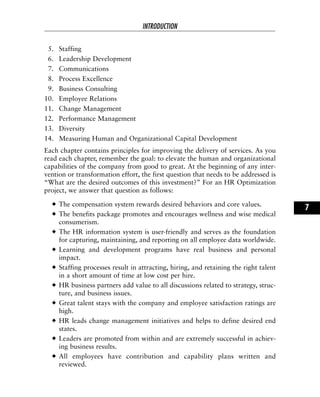 5. Staffing
6. Leadership Development
7. Communications
8. Process Excellence
9. Business Consulting
10. Employee Relations
11. Change Management
12. Performance Management
13. Diversity
14. Measuring Human and Organizational Capital Development
Each chapter contains principles for improving the delivery of services. As you
read each chapter, remember the goal: to elevate the human and organizational
capabilities of the company from good to great. At the beginning of any inter-
vention or transformation effort, the first question that needs to be addressed is
“What are the desired outcomes of this investment?” For an HR Optimization
project, we answer that question as follows:
The compensation system rewards desired behaviors and core values.
The benefits package promotes and encourages wellness and wise medical
consumerism.
The HR information system is user-friendly and serves as the foundation
for capturing, maintaining, and reporting on all employee data worldwide.
Learning and development programs have real business and personal
impact.
Staffing processes result in attracting, hiring, and retaining the right talent
in a short amount of time at low cost per hire.
HR business partners add value to all discussions related to strategy, struc-
ture, and business issues.
Great talent stays with the company and employee satisfaction ratings are
high.
HR leads change management initiatives and helps to define desired end
states.
Leaders are promoted from within and are extremely successful in achiev-
ing business results.
All employees have contribution and capability plans written and
reviewed.
INTRODUCTION
7
 