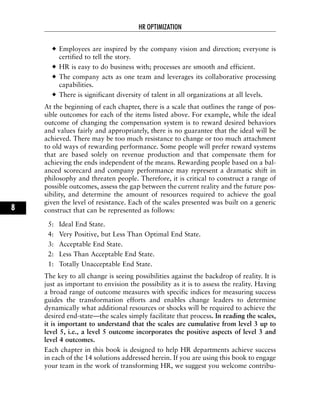 Employees are inspired by the company vision and direction; everyone is
certified to tell the story.
HR is easy to do business with; processes are smooth and efficient.
The company acts as one team and leverages its collaborative processing
capabilities.
There is significant diversity of talent in all organizations at all levels.
At the beginning of each chapter, there is a scale that outlines the range of pos-
sible outcomes for each of the items listed above. For example, while the ideal
outcome of changing the compensation system is to reward desired behaviors
and values fairly and appropriately, there is no guarantee that the ideal will be
achieved. There may be too much resistance to change or too much attachment
to old ways of rewarding performance. Some people will prefer reward systems
that are based solely on revenue production and that compensate them for
achieving the ends independent of the means. Rewarding people based on a bal-
anced scorecard and company performance may represent a dramatic shift in
philosophy and threaten people. Therefore, it is critical to construct a range of
possible outcomes, assess the gap between the current reality and the future pos-
sibility, and determine the amount of resources required to achieve the goal
given the level of resistance. Each of the scales presented was built on a generic
construct that can be represented as follows:
5: Ideal End State.
4: Very Positive, but Less Than Optimal End State.
3: Acceptable End State.
2: Less Than Acceptable End State.
1: Totally Unacceptable End State.
The key to all change is seeing possibilities against the backdrop of reality. It is
just as important to envision the possibility as it is to assess the reality. Having
a broad range of outcome measures with specific indices for measuring success
guides the transformation efforts and enables change leaders to determine
dynamically what additional resources or shocks will be required to achieve the
desired end-state—the scales simply facilitate that process. In reading the scales,
it is important to understand that the scales are cumulative from level 3 up to
level 5, i.e., a level 5 outcome incorporates the positive aspects of level 3 and
level 4 outcomes.
Each chapter in this book is designed to help HR departments achieve success
in each of the 14 solutions addressed herein. If you are using this book to engage
your team in the work of transforming HR, we suggest you welcome contribu-
HR OPTIMIZATION
8
 