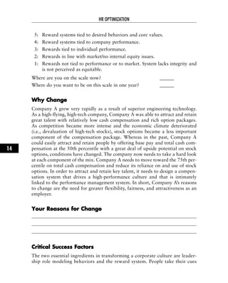 5: Reward systems tied to desired behaviors and core values.
4: Reward systems tied to company performance.
3: Rewards tied to individual performance.
2: Rewards in line with market/no internal equity issues.
1: Rewards not tied to performance or to market. System lacks integrity and
is not perceived as equitable.
Where are you on the scale now? ______
Where do you want to be on this scale in one year? ______
WWhhyy CChhaannggee
Company A grew very rapidly as a result of superior engineering technology.
As a high-flying, high-tech company, Company A was able to attract and retain
great talent with relatively low cash compensation and rich option packages.
As competition became more intense and the economic climate deteriorated
(i.e., devaluation of high-tech stocks), stock options became a less important
component of the compensation package. Whereas in the past, Company A
could easily attract and retain people by offering base pay and total cash com-
pensation at the 50th percentile with a great deal of upside potential on stock
options, conditions have changed. The company now needs to take a hard look
at each component of the mix. Company A needs to move toward the 75th per-
centile on total cash compensation and reduce its reliance on and use of stock
options. In order to attract and retain key talent, it needs to design a compen-
sation system that drives a high-performance culture and that is intimately
linked to the performance management system. In short, Company A’s reasons
to change are the need for greater flexibility, fairness, and attractiveness as an
employer.
YYoouurr RReeaassoonnss ffoorr CChhaannggee
CCrriittiiccaall SSuucccceessss FFaaccttoorrss
The two essential ingredients in transforming a corporate culture are leader-
ship role modeling behaviors and the reward system. People take their cues
HR OPTIMIZATION
14
 