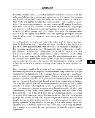 from their leaders. Thus, leadership behaviors must be consistent with the
values and philosophy of the compensation system. If behaviors that support
the desired and required norms and values of the new culture are rewarded,
then people will get the message that compensation is tied to cultural leader-
ship. If the compensation system continues to reward old ways of doing busi-
ness, then cultural proclamations and business imperatives will ring empty
and employees will become increasingly cynical. In order to create an envi-
ronment in which people feel great about their jobs, the compensation
system must be aligned with stated values and operating principles. Leaders
must be clear about performance expectations and how associates will be
rewarded.
At the foundation level, rewards need to be in line with the market and sup-
port the business strategy. Organizations need to make a policy decision to
pay at the 50th percentile, the 75th percentile, or whatever is appropriate.
If a company pays less than the 50th percentile, there will need to be multi-
ple factors in the culture to “compensate” for a lack of compensation or it
will be impossible to attract great talent or star performers. On the other
hand, the strategy may not be to hire stars. The compensation strategy may
be to attract solid performers by paying fair wages in exchange for security
and growth opportunities. In essence, the compensation strategy should
reflect the needs of the business strategy in attracting the most appropriate
talent.
Once a company decides the strategy and the corresponding pay percentile,
benchmarking analyses are required to determine the comparability of each job
in relation to market rates. In order to execute business strategy, it is usually nec-
essary to compete for appropriate talent. Business strategy drives decisions
related to compensation because it specifies requirements for critical talent that
can only be acquired and retained through competitive compensation programs.
The corporate culture also influences compensation decisions because it either
consists of a number of compelling reasons for joining or staying with a com-
pany (for example, a winning company, great branding, quality of life, career
development, or any of the Great Job/Great Company indicators listed in the
Introduction) . . . or it doesn’t. If there are few compelling reasons for joining
or staying with a company other than compensation, then the compensation
package will need to be very rich. A good compensation system does not keep
people focused on their compensation, it keeps them focused on other com-
pelling aspects of the organization because pay is not a distraction. Again, the
operative word is fairness. Employees will always ask, “Am I being paid fairly
and rewarded appropriately for my contributions to what the company says is
important?”
COMPENSATION
15
 