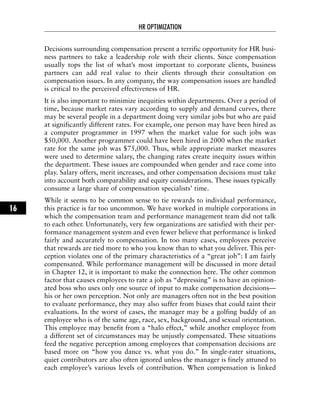 Decisions surrounding compensation present a terrific opportunity for HR busi-
ness partners to take a leadership role with their clients. Since compensation
usually tops the list of what’s most important to corporate clients, business
partners can add real value to their clients through their consultation on
compensation issues. In any company, the way compensation issues are handled
is critical to the perceived effectiveness of HR.
It is also important to minimize inequities within departments. Over a period of
time, because market rates vary according to supply and demand curves, there
may be several people in a department doing very similar jobs but who are paid
at significantly different rates. For example, one person may have been hired as
a computer programmer in 1997 when the market value for such jobs was
$50,000. Another programmer could have been hired in 2000 when the market
rate for the same job was $75,000. Thus, while appropriate market measures
were used to determine salary, the changing rates create inequity issues within
the department. These issues are compounded when gender and race come into
play. Salary offers, merit increases, and other compensation decisions must take
into account both comparability and equity considerations. These issues typically
consume a large share of compensation specialists’ time.
While it seems to be common sense to tie rewards to individual performance,
this practice is far too uncommon. We have worked in multiple corporations in
which the compensation team and performance management team did not talk
to each other. Unfortunately, very few organizations are satisfied with their per-
formance management system and even fewer believe that performance is linked
fairly and accurately to compensation. In too many cases, employees perceive
that rewards are tied more to who you know than to what you deliver. This per-
ception violates one of the primary characteristics of a “great job”: I am fairly
compensated. While performance management will be discussed in more detail
in Chapter 12, it is important to make the connection here. The other common
factor that causes employees to rate a job as “depressing” is to have an opinion-
ated boss who uses only one source of input to make compensation decisions—
his or her own perception. Not only are managers often not in the best position
to evaluate performance, they may also suffer from biases that could taint their
evaluations. In the worst of cases, the manager may be a golfing buddy of an
employee who is of the same age, race, sex, background, and sexual orientation.
This employee may benefit from a “halo effect,” while another employee from
a different set of circumstances may be unjustly compensated. These situations
feed the negative perception among employees that compensation decisions are
based more on “how you dance vs. what you do.” In single-rater situations,
quiet contributors are also often ignored unless the manager is finely attuned to
each employee’s various levels of contribution. When compensation is linked
HR OPTIMIZATION
16
 
