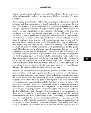 closely to performance and employees feel that evaluation decisions are done
fairly and accurately, employees are much more likely to proclaim, “I’ve got a
great job!”
Assuming that a company has addressed internal equity and market comparabil-
ity issues and that compensation is linked intimately to performance, the next
level of achievement is to tie compensation to organizational performance. This
linkage is typically accomplished through incentive programs. When bonuses are
given every year independent of the financial performance of the firm, then
employees begin to see this form of compensation as an entitlement. If bonuses
are tied to company performance, employees are more likely to think interde-
pendently and the company has a greater chance of survival in tough economic
times. If employees know that they will be compensated based on how well the
company achieves its revenue and profitability goals, then everyone will actively
seek ways to help each other succeed. A one-team mentality starts to take form
in which all members of the community work collaboratively for the greater
good. This phenomenon is what makes people experience their everyday work
experience as a great job. Feeling part of a community in which all members are
focused on common goals leads to greater satisfaction than simply working inde-
pendently to collect a pay check each week. It is important to point out, however,
that variable compensation can only be leveraged so far. Base salary needs to be
fair enough for employees to “hang in” during tough times. The perception of
fairness is based on both structural fairness and reward fairness. Structural fair-
ness relates to how the job fits into the career path framework; reward fairness
relates to the amount and timing of incremental increases.
At level 5 on our compensation scale, reward systems are tied to desired behav-
iors and values. Stock option grants are the most common way of making a
statement that particular behaviors are valued and that the organization wants
the person to remain in the community. When stock option grants are awarded
to people who achieve financial goals at the expense of all other stated values
in the culture, employees rightly conclude that they are simply a member of a
mercenary community with one value—money—not a growth community in
which several values are rewarded and recognized. Linking rewards to desired
behaviors and values requires three key elements: (1) a clear articulation of what
the desired behaviors and values are; (2) a commitment to tie compensation to
those behaviors; and (3) a reward system that takes into account the contribu-
tion that individuals make to the desired culture. Articulating the desired values
is not an event that the executive committee performs; it is a process in which
employees at all levels of the organization participate. If employees are involved
in the process of stating desired behaviors and values, they will be much more
likely to own them. When values are clear, they can become a vital part of the
COMPENSATION
17
 
