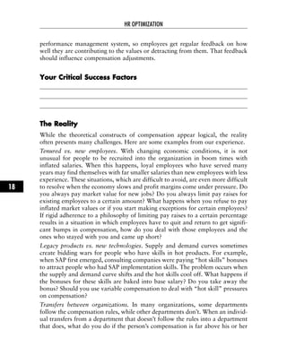 performance management system, so employees get regular feedback on how
well they are contributing to the values or detracting from them. That feedback
should influence compensation adjustments.
YYoouurr CCrriittiiccaall SSuucccceessss FFaaccttoorrss
TThhee RReeaalliittyy
While the theoretical constructs of compensation appear logical, the reality
often presents many challenges. Here are some examples from our experience.
Tenured vs. new employees. With changing economic conditions, it is not
unusual for people to be recruited into the organization in boom times with
inflated salaries. When this happens, loyal employees who have served many
years may find themselves with far smaller salaries than new employees with less
experience. These situations, which are difficult to avoid, are even more difficult
to resolve when the economy slows and profit margins come under pressure. Do
you always pay market value for new jobs? Do you always limit pay raises for
existing employees to a certain amount? What happens when you refuse to pay
inflated market values or if you start making exceptions for certain employees?
If rigid adherence to a philosophy of limiting pay raises to a certain percentage
results in a situation in which employees have to quit and return to get signifi-
cant bumps in compensation, how do you deal with those employees and the
ones who stayed with you and came up short?
Legacy products vs. new technologies. Supply and demand curves sometimes
create bidding wars for people who have skills in hot products. For example,
when SAP first emerged, consulting companies were paying “hot skills” bonuses
to attract people who had SAP implementation skills. The problem occurs when
the supply and demand curve shifts and the hot skills cool off. What happens if
the bonuses for these skills are baked into base salary? Do you take away the
bonus? Should you use variable compensation to deal with “hot skill” pressures
on compensation?
Transfers between organizations. In many organizations, some departments
follow the compensation rules, while other departments don’t. When an individ-
ual transfers from a department that doesn’t follow the rules into a department
that does, what do you do if the person’s compensation is far above his or her
HR OPTIMIZATION
18
 