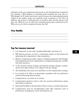 colleagues in the new organization because he or she benefited from exceptions?
For example, a Web designer in marketing with essentially the same job as a
Web designer in IT makes much more money because the marketing department
tended to pay higher wages and regularly made exceptions to the rules. In
addition, the person in marketing has an incentive plan and the person in IT
does not. What do you do when the marketing person gets transferred to IT?
What do you do when exceptions become the rule?
YYoouurr RReeaalliittyy
TToopp TTeenn LLeessssoonnss LLeeaarrnneedd
1. It is important to start with a guiding philosophy and stick to it.
2. HR business partners can have a tremendous impact on the business by
optimizing the compensation value proposition.
3. Effective compensation policy requires a balanced approach with thought-
ful consideration for how compensation is configured among base, variable,
and stock incentives.
4. As the business climate changes and business strategy changes, compen-
sation must adjust policies to be aligned with the changes.
5. The leadership team must own and believe in the compensation strategy.
6. It is critical to be able to accommodate exemplars and star performers
without destroying internal equity.
7. Compensation is as much art as science.
8. Compensation decisions need to take into account performance, equity,
and market conditions.
9. Structured flexibility is the best policy. There is always a need for discretion.
10. Compensation must be interdependent with other initiatives such as
performance management, career development, etc.
COMPENSATION
19
 