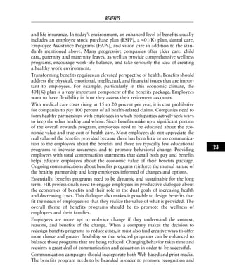 and life insurance. In today’s environment, an enhanced level of benefits usually
includes an employee stock purchase plan (ESPP), a 401(K) plan, dental care,
Employee Assistance Programs (EAPs), and vision care in addition to the stan-
dards mentioned above. Many progressive companies offer elder care, child
care, paternity and maternity leaves, as well as provide comprehensive wellness
programs, encourage work-life balance, and take seriously the idea of creating
a healthy work environment.
Transforming benefits requires an elevated perspective of health. Benefits should
address the physical, emotional, intellectual, and financial issues that are impor-
tant to employees. For example, particularly in this economic climate, the
401(K) plan is a very important component of the benefits package. Employees
want to have flexibility in how they access their retirement accounts.
With medical care costs rising at 15 to 20 percent per year, it is cost prohibitive
for companies to pay 100 percent of all health-related claims. Companies need to
form healthy partnerships with employees in which both parties actively seek ways
to keep the other healthy and whole. Since benefits make up a significant portion
of the overall rewards program, employees need to be educated about the eco-
nomic value and true cost of health care. Most employees do not appreciate the
real value of the benefits provided because there has been little or no communica-
tion to the employees about the benefits and there are typically few educational
programs to increase awareness and to promote behavioral change. Providing
employees with total compensation statements that detail both pay and benefits
helps educate employees about the economic value of their benefits package.
Ongoing communications about benefits programs reinforce the mutual nature of
the healthy partnership and keep employees informed of changes and options.
Essentially, benefits programs need to be dynamic and sustainable for the long
term. HR professionals need to engage employees in productive dialogue about
the economics of benefits and their role in the dual goals of increasing health
and decreasing costs. This dialogue also makes it possible to design benefits that
fit the needs of employees so that they realize the value of what is provided. The
overall theme of benefits programs should be to promote the wellness of
employees and their families.
Employees are more apt to embrace change if they understand the context,
reasons, and benefits of the change. When a company makes the decision to
redesign benefits programs to reduce costs, it must also find creative ways to offer
more choice and greater flexibility so that selected programs can be enhanced to
balance those programs that are being reduced. Changing behavior takes time and
requires a great deal of communication and education in order to be successful.
Communication campaigns should incorporate both Web-based and print media.
The benefits program needs to be branded in order to promote recognition and
BENEFITS
23
 