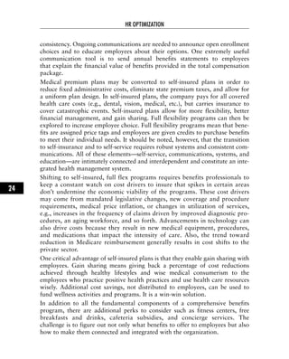 consistency. Ongoing communications are needed to announce open enrollment
choices and to educate employees about their options. One extremely useful
communication tool is to send annual benefits statements to employees
that explain the financial value of benefits provided in the total compensation
package.
Medical premium plans may be converted to self-insured plans in order to
reduce fixed administrative costs, eliminate state premium taxes, and allow for
a uniform plan design. In self-insured plans, the company pays for all covered
health care costs (e.g., dental, vision, medical, etc.), but carries insurance to
cover catastrophic events. Self-insured plans allow for more flexibility, better
financial management, and gain sharing. Full flexibility programs can then be
explored to increase employee choice. Full flexibility programs mean that bene-
fits are assigned price tags and employees are given credits to purchase benefits
to meet their individual needs. It should be noted, however, that the transition
to self-insurance and to self-service requires robust systems and consistent com-
munications. All of these elements—self-service, communications, systems, and
education—are intimately connected and interdependent and constitute an inte-
grated health management system.
Shifting to self-insured, full flex programs requires benefits professionals to
keep a constant watch on cost drivers to insure that spikes in certain areas
don’t undermine the economic viability of the programs. These cost drivers
may come from mandated legislative changes, new coverage and procedure
requirements, medical price inflation, or changes in utilization of services,
e.g., increases in the frequency of claims driven by improved diagnostic pro-
cedures, an aging workforce, and so forth. Advancements in technology can
also drive costs because they result in new medical equipment, procedures,
and medications that impact the intensity of care. Also, the trend toward
reduction in Medicare reimbursement generally results in cost shifts to the
private sector.
One critical advantage of self-insured plans is that they enable gain sharing with
employees. Gain sharing means giving back a percentage of cost reductions
achieved through healthy lifestyles and wise medical consumerism to the
employees who practice positive health practices and use health care resources
wisely. Additional cost savings, not distributed to employees, can be used to
fund wellness activities and programs. It is a win-win solution.
In addition to all the fundamental components of a comprehensive benefits
program, there are additional perks to consider such as fitness centers, free
breakfasts and drinks, cafeteria subsidies, and concierge services. The
challenge is to figure out not only what benefits to offer to employees but also
how to make them connected and integrated with the organization.
HR OPTIMIZATION
24
 