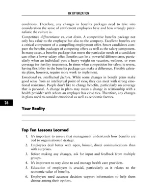 conditions. Therefore, any changes in benefits packages need to take into
consideration the sense of entitlement employees have and how strongly pater-
nalistic the culture is.
Competitive differentiator vs. cost drain. A competitive benefits package not
only has value to the employee but also to the company. Excellent benefits are
a critical component of a compelling employment offer. Smart candidates com-
pare the benefits packages of competing offers as well as the salary component.
In many cases, a benefits package that meets the particular needs of a candidate
can offset a lower salary offer. Benefits can be a powerful differentiator, partic-
ularly when an individual puts a heavy weight on vacation, wellness, or even
coverage for fertility treatments. In times when competition for talent is severe,
having flexibility in the benefits package can make a difference. Flexible cafete-
ria plans, however, require more work to implement.
Emotional vs. intellectual factors. While some changes in benefit plans make
good sense from an intellectual point of view, they can meet with strong emo-
tional resistance. People don’t like to change benefits, particularly on coverage
that is personal. A change in plans may mean a change in relationship with a
health provider with whom an employee has close ties. Therefore, any changes
in plans need to consider emotional as well as economic factors.
YYoouurr RReeaalliittyy
TToopp TTeenn LLeessssoonnss LLeeaarrnneedd
1. It’s important to ensure that management understands how benefits are
tied to organizational strategy.
2. Employees deal better with open, honest, direct communications than
with surprises.
3. Before making any changes, ask for input and feedback from multiple
groups.
4. It’s important to stay close to and manage health care providers.
5. Education of employees is crucial, particularly as it relates to the
economic value of benefits.
6. Employees need accurate decision support information to help them
choose among their options.
HR OPTIMIZATION
26
 