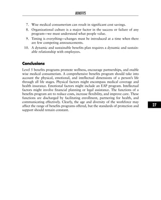 7. Wise medical consumerism can result in significant cost savings.
8. Organizational culture is a major factor in the success or failure of any
program—we must understand what people value.
9. Timing is everything—changes must be introduced at a time when there
are few competing announcements.
10. A dynamic and sustainable benefits plan requires a dynamic and sustain-
able relationship with employees.
CCoonncclluussiioonnss
Level 5 benefits programs promote wellness, encourage partnerships, and enable
wise medical consumerism. A comprehensive benefits program should take into
account the physical, emotional, and intellectual dimensions of a person’s life
through all life stages. Physical factors might encompass medical coverage and
health insurance. Emotional factors might include an EAP program. Intellectual
factors might involve financial planning or legal assistance. The functions of a
benefits program are to reduce costs, increase flexibility, and improve care. These
functions are discharged by facilitating enrollment, partnering for health, and
communicating effectively. Clearly, the age and diversity of the workforce may
affect the range of benefits programs offered, but the standards of protection and
support should remain constant.
BENEFITS
27
 