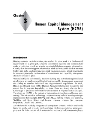 IInnttrroodduuccttiioonn
Having access to the information you need to do your work is a fundamental
requirement for a great job. Effective information systems and infrastructure
make it easier for people to acquire meaningful decision support information.
Clearly, that decision support information needs to be accurate so that business
leaders can make intelligent and informed business decisions about investments
in human capital—the combination of commitment and capability that gener-
ates new sources of gain.
Without sufficient information, decision making and individual/organizational
development are made more difficult, if not impossible. Systems need to support
our ability to develop individual and organizational capabilities. As such,
HCMS is different from HRIS (Human Resource Information System) to the
extent that it provides knowledge vs. data. Data are simply discreet facts.
Knowledge is processed information which means it requires human analysis.
Therefore, an HCMS is the output of information technology and human pro-
cessing. The information technology component may include learning manage-
ment systems (for example, THINQ and SABA), staffing systems (for example,
WebHire and Brass Ring), and human resource systems (for example,
PeopleSoft, Oracle, and Lawson).
An efficient HCMS fully integrates all component systems, reduces the hassle
factor in a job, and provides the knowledge platform on which a great com-
pany can be built. Above all, it ensures data accuracy and protects employee
Human Capital Management
System (HCMS)
Chapter
3
 