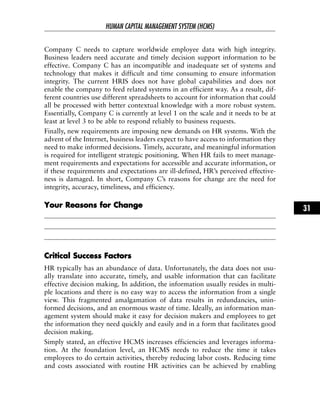 Company C needs to capture worldwide employee data with high integrity.
Business leaders need accurate and timely decision support information to be
effective. Company C has an incompatible and inadequate set of systems and
technology that makes it difficult and time consuming to ensure information
integrity. The current HRIS does not have global capabilities and does not
enable the company to feed related systems in an efficient way. As a result, dif-
ferent countries use different spreadsheets to account for information that could
all be processed with better contextual knowledge with a more robust system.
Essentially, Company C is currently at level 1 on the scale and it needs to be at
least at level 3 to be able to respond reliably to business requests.
Finally, new requirements are imposing new demands on HR systems. With the
advent of the Internet, business leaders expect to have access to information they
need to make informed decisions. Timely, accurate, and meaningful information
is required for intelligent strategic positioning. When HR fails to meet manage-
ment requirements and expectations for accessible and accurate information, or
if these requirements and expectations are ill-defined, HR’s perceived effective-
ness is damaged. In short, Company C’s reasons for change are the need for
integrity, accuracy, timeliness, and efficiency.
YYoouurr RReeaassoonnss ffoorr CChhaannggee
CCrriittiiccaall SSuucccceessss FFaaccttoorrss
HR typically has an abundance of data. Unfortunately, the data does not usu-
ally translate into accurate, timely, and usable information that can facilitate
effective decision making. In addition, the information usually resides in multi-
ple locations and there is no easy way to access the information from a single
view. This fragmented amalgamation of data results in redundancies, unin-
formed decisions, and an enormous waste of time. Ideally, an information man-
agement system should make it easy for decision makers and employees to get
the information they need quickly and easily and in a form that facilitates good
decision making.
Simply stated, an effective HCMS increases efficiencies and leverages informa-
tion. At the foundation level, an HCMS needs to reduce the time it takes
employees to do certain activities, thereby reducing labor costs. Reducing time
and costs associated with routine HR activities can be achieved by enabling
HUMAN CAPITAL MANAGEMENT SYSTEM (HCMS)
31
 