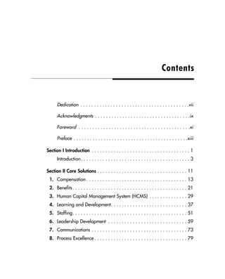 Dedication . . . . . . . . . . . . . . . . . . . . . . . . . . . . . . . . . . . . . . . .vii
Acknowledgments . . . . . . . . . . . . . . . . . . . . . . . . . . . . . . . . . . .ix
Foreword . . . . . . . . . . . . . . . . . . . . . . . . . . . . . . . . . . . . . . . . .xi
Preface . . . . . . . . . . . . . . . . . . . . . . . . . . . . . . . . . . . . . . . . . .xiii
Section I Introduction . . . . . . . . . . . . . . . . . . . . . . . . . . . . . . . . . . . . 1
Introduction. . . . . . . . . . . . . . . . . . . . . . . . . . . . . . . . . . . . . . . . 3
Section II Core Solutions . . . . . . . . . . . . . . . . . . . . . . . . . . . . . . . . . 11
1. Compensation . . . . . . . . . . . . . . . . . . . . . . . . . . . . . . . . . . . . . 13
2. Benefits. . . . . . . . . . . . . . . . . . . . . . . . . . . . . . . . . . . . . . . . . . 21
3. Human Capital Management System (HCMS) . . . . . . . . . . . . . . 29
4. Learning and Development. . . . . . . . . . . . . . . . . . . . . . . . . . . . 37
5. Staffing. . . . . . . . . . . . . . . . . . . . . . . . . . . . . . . . . . . . . . . . . . 51
6. Leadership Development . . . . . . . . . . . . . . . . . . . . . . . . . . . . . 59
7. Communications . . . . . . . . . . . . . . . . . . . . . . . . . . . . . . . . . . . 73
8. Process Excellence . . . . . . . . . . . . . . . . . . . . . . . . . . . . . . . . . . 79
Contents
 