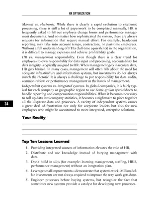 Manual vs. electronic. While there is clearly a rapid evolution to electronic
processing, there is still a lot of paperwork to be completed manually. HR is
frequently asked to fill out employee change forms and performance manage-
ment documents. And no matter how sophisticated the system, there are always
requests for information that require manual effort. For example, headcount
reporting may take into account temps, contractors, or part-time employees.
Without a full understanding of FTEs (full-time equivalents) in the organization,
it is difficult to manage expenses and achieve profitability goals.
HR vs. management responsibility. Even though there is a clear trend for
employees to own responsibility for data input and processing, accountability for
data integrity is typically assigned to HR. When management gets inaccurate data,
HR gets blamed. In many cases, management will often talk about the need for
adequate infrastructure and information systems, but investments do not always
match the rhetoric. It is always a challenge to put responsibility for data audits,
common review, or performance management in the hands of management.
Independent systems vs. integrated systems. In global companies, it is fairly typ-
ical for each company or geographic region to use home-grown spreadsheets to
handle reporting and compensation responsibilities. When it becomes necessary
to roll up data into company statistics, it becomes a nightmare to piece together
all the disparate data and processes. A variety of independent systems causes
a great deal of frustration not only for corporate leaders but also for new
employees who might be accustomed to more integrated, enterprise solutions.
YYoouurr RReeaalliittyy
TToopp TTeenn LLeessssoonnss LLeeaarrnneedd
1. Providing integrated sources of information elevates the role of HR.
2. Distribute and use knowledge instead of burying management with
data.
3. Don’t build in silos (for example: learning management, staffing, HRIS,
performance management) without an integration plan.
4. Leverage small improvements—demonstrate that systems work. Million dol-
lar investments are not always required to improve the way work gets done.
5. Engineer processes before buying systems, but recognize the fact that
sometimes new systems provide a catalyst for developing new processes.
HR OPTIMIZATION
34
 