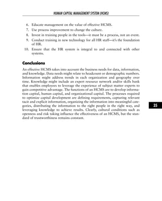 6. Educate management on the value of effective HCMS.
7. Use process improvement to change the culture.
8. Invest in training people in the tools—it must be a process, not an event.
9. Conduct training in new technology for all HR staff—it’s the foundation
of HR.
10. Ensure that the HR system is integral to and connected with other
systems.
CCoonncclluussiioonnss
An effective HCMS takes into account the business needs for data, information,
and knowledge. Data needs might relate to headcount or demographic numbers.
Information might address trends in each organization and geography over
time. Knowledge might include an expert resource network and/or skills bank
that enables employees to leverage the experience of subject matter experts to
gain competitive advantage. The functions of an HCMS are to develop informa-
tion capital, human capital, and organizational capital. The processes required
to optimize capital development are defining requirements, capturing relevant
tacit and explicit information, organizing the information into meaningful cate-
gories, distributing the information to the right people in the right way, and
leveraging knowledge to achieve results. Clearly, cultural conditions such as
openness and risk taking influence the effectiveness of an HCMS, but the stan-
dard of trustworthiness remains constant.
HUMAN CAPITAL MANAGEMENT SYSTEM (HCMS)
35
 
