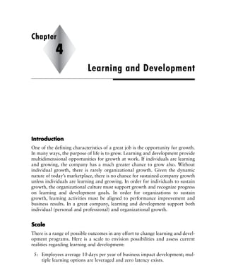 IInnttrroodduuccttiioonn
One of the defining characteristics of a great job is the opportunity for growth.
In many ways, the purpose of life is to grow. Learning and development provide
multidimensional opportunities for growth at work. If individuals are learning
and growing, the company has a much greater chance to grow also. Without
individual growth, there is rarely organizational growth. Given the dynamic
nature of today’s marketplace, there is no chance for sustained company growth
unless individuals are learning and growing. In order for individuals to sustain
growth, the organizational culture must support growth and recognize progress
on learning and development goals. In order for organizations to sustain
growth, learning activities must be aligned to performance improvement and
business results. In a great company, learning and development support both
individual (personal and professional) and organizational growth.
SSccaallee
There is a range of possible outcomes in any effort to change learning and devel-
opment programs. Here is a scale to envision possibilities and assess current
realities regarding learning and development:
5: Employees average 10 days per year of business impact development; mul-
tiple learning options are leveraged and zero latency exists.
Learning and Development
Chapter
4
 