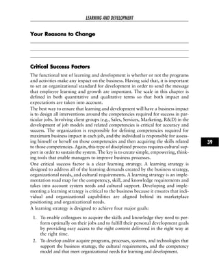 YYoouurr RReeaassoonnss ttoo CChhaannggee
CCrriittiiccaall SSuucccceessss FFaaccttoorrss
The functional test of learning and development is whether or not the programs
and activities make any impact on the business. Having said that, it is important
to set an organizational standard for development in order to send the message
that employee learning and growth are important. The scale in this chapter is
defined in both quantitative and qualitative terms so that both impact and
expectations are taken into account.
The best way to ensure that learning and development will have a business impact
is to design all interventions around the competencies required for success in par-
ticular jobs. Involving client groups (e.g., Sales, Services, Marketing, R&D) in the
development of job models and related competencies is critical for accuracy and
success. The organization is responsible for defining competencies required for
maximum business impact in each job, and the individual is responsible for assess-
ing himself or herself on those competencies and then acquiring the skills related
to those competencies. Again, this type of disciplined process requires cultural sup-
port in order to sustain the system. The key is to create simple, empowering, think-
ing tools that enable managers to improve business processes.
One critical success factor is a clear learning strategy. A learning strategy is
designed to address all of the learning demands created by the business strategy,
organizational needs, and cultural requirements. A learning strategy is an imple-
mentation road map for the competency, skill, and knowledge requirements and
takes into account system needs and cultural support. Developing and imple-
menting a learning strategy is critical to the business because it ensures that indi-
vidual and organizational capabilities are aligned behind its marketplace
positioning and organizational needs.
A learning strategy is designed to achieve four major goals:
1. To enable colleagues to acquire the skills and knowledge they need to per-
form optimally on their jobs and to fulfill their personal development goals
by providing easy access to the right content delivered in the right way at
the right time.
2. To develop and/or acquire programs, processes, systems, and technologies that
support the business strategy, the cultural requirements, and the competency
model and that meet organizational needs for learning and development.
LEARNING AND DEVELOPMENT
39
 