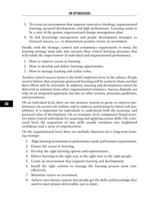 3. To create an environment that supports innovative thinking, organizational
learning, personal development, and high performance. Learning needs to
be a part of the greater organizational change management plan.
4. To link knowledge management and people development strategies to
financial success, i.e., to demonstrate positive return on investment.
Finally, with the strategic context and competency requirements in mind, the
learning strategy must take into account three critical learning processes that
will enable the improvement of individual and organizational performance:
1. How to improve access to learning.
2. How to develop and deliver learning opportunities.
3. How to manage learning and realize value.
Another critical success factor is the belief employees have in the culture. People
need to believe that corporate-sponsored learning will be useful to them and that
their efforts will be rewarded. In addition, learning and development cannot be
delivered in isolation from other organizational initiatives. Success depends not
only on an integrated approach, but also on other systems, processes, guidelines,
and procedures.
On an individual level, there are two primary reasons to grow: to improve per-
formance on current job realities and to improve positioning for future job pos-
sibilities. It is important for individuals to understand both the economic and
personal value of development. On an economic level, competency-based incen-
tive plans reward individuals for acquiring and applying certain skills. On a per-
sonal level, the acquisition of new skills usually translates into heightened
confidence and a sense of empowerment.
On the organizational level, there are multiple objectives for a long-term learn-
ing strategy:
1. Align learning investments to performance needs and business requirements.
2. Ensure fair access to learning.
3. Develop the right learning options and opportunities.
4. Deliver learning in the right way at the right time to the right people.
5. Create an environment that supports learning and development.
6. Install the right systems to manage the learning process most cost-
effectively.
7. Maximize return on investment.
8. Achieve zero latency (ensure that people get the skills and knowledge they
need to meet project deliverables just in time).
HR OPTIMIZATION
40
 