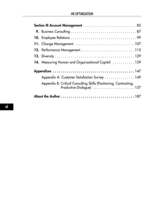 Section III Account Management . . . . . . . . . . . . . . . . . . . . . . . . . . . 85
9. Business Consulting . . . . . . . . . . . . . . . . . . . . . . . . . . . . . . . . . 87
10. Employee Relations . . . . . . . . . . . . . . . . . . . . . . . . . . . . . . . . . 99
11. Change Management . . . . . . . . . . . . . . . . . . . . . . . . . . . . . . 107
12. Performance Management . . . . . . . . . . . . . . . . . . . . . . . . . . . 115
13. Diversity . . . . . . . . . . . . . . . . . . . . . . . . . . . . . . . . . . . . . . . . 129
14. Measuring Human and Organizational Capital . . . . . . . . . . . 139
Appendices . . . . . . . . . . . . . . . . . . . . . . . . . . . . . . . . . . . . . . . . . 147
Appendix A: Customer Satisfaction Survey . . . . . . . . . . . . . . . 149
Appendix B: Critical Consulting Skills (Positioning, Contracting,
Productive Dialogue) . . . . . . . . . . . . . . . . . . . . . 157
About the Author . . . . . . . . . . . . . . . . . . . . . . . . . . . . . . . . . . . . . 187
HR OPTIMIZATION
vi
 
