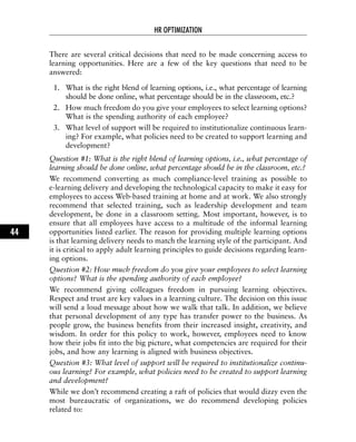 There are several critical decisions that need to be made concerning access to
learning opportunities. Here are a few of the key questions that need to be
answered:
1. What is the right blend of learning options, i.e., what percentage of learning
should be done online, what percentage should be in the classroom, etc.?
2. How much freedom do you give your employees to select learning options?
What is the spending authority of each employee?
3. What level of support will be required to institutionalize continuous learn-
ing? For example, what policies need to be created to support learning and
development?
Question #1: What is the right blend of learning options, i.e., what percentage of
learning should be done online, what percentage should be in the classroom, etc.?
We recommend converting as much compliance-level training as possible to
e-learning delivery and developing the technological capacity to make it easy for
employees to access Web-based training at home and at work. We also strongly
recommend that selected training, such as leadership development and team
development, be done in a classroom setting. Most important, however, is to
ensure that all employees have access to a multitude of the informal learning
opportunities listed earlier. The reason for providing multiple learning options
is that learning delivery needs to match the learning style of the participant. And
it is critical to apply adult learning principles to guide decisions regarding learn-
ing options.
Question #2: How much freedom do you give your employees to select learning
options? What is the spending authority of each employee?
We recommend giving colleagues freedom in pursuing learning objectives.
Respect and trust are key values in a learning culture. The decision on this issue
will send a loud message about how we walk that talk. In addition, we believe
that personal development of any type has transfer power to the business. As
people grow, the business benefits from their increased insight, creativity, and
wisdom. In order for this policy to work, however, employees need to know
how their jobs fit into the big picture, what competencies are required for their
jobs, and how any learning is aligned with business objectives.
Question #3: What level of support will be required to institutionalize continu-
ous learning? For example, what policies need to be created to support learning
and development?
While we don’t recommend creating a raft of policies that would dizzy even the
most bureaucratic of organizations, we do recommend developing policies
related to:
HR OPTIMIZATION
44
 