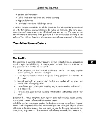 Tuition reimbursement
Dollar limits for classroom and online learning
Approval process
Line item allocations and charge backs
A critical success factor is to list all the questions that will need to be addressed
in order for learning and development to realize its potential. The three ques-
tions discussed above may trigger additional questions for you. The most impor-
tant outcome of answering these questions is to institutionalize learning in the
culture. This will not happen with a random, event-based approach to learning.
YYoouurr CCrriittiiccaall SSuucccceessss FFaaccttoorrss
TThhee RReeaalliittyy
Implementing a learning strategy requires several critical decisions concerning
the development and delivery of learning opportunities. Here are a few of the
key questions that need to be answered.
1. What programs best support your performance needs, competency require-
ments, culture, and business strategy?
2. Should you develop your own programs or buy programs that are already
developed?
3. Should you build an internal staff for learning and development or out-
source most of the programs?
4. How should you deliver your learning opportunities: online, self-paced, or
in a classroom?
5. How can you customize all learning opportunities so that they reflect your
way?
Question #1: What programs best support your performance needs, compe-
tency requirements, culture and business strategy?
All skills need to be mapped against the business strategy, the cultural require-
ments, and competency model to ensure that you are linking all of your course
offerings to business needs. You also need to link the learning options to the
competency requirements. Development and delivery must take into account not
LEARNING AND DEVELOPMENT
45
 