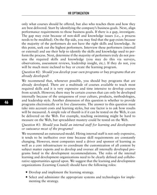 only what courses should be offered, but also who teaches them and how they
are best delivered. Start by identifying the company’s business goals. Next, align
performance requirements to those business goals. If there is a gap, investigate.
The gap may exist because of non-skill and knowledge issues (i.e., a process
needs to be modified). On the flip side, you may find that the gap exists because
the majority of the performers do not have the right skills and knowledge. At
this point, seek out the highest performers. Interview these performers (internal
or external) and use their help to identify the skills and knowledge used to per-
form the process. Next, determine if the majority of performers truly do not pos-
sess the required skills and knowledge (you may do this via surveys,
observations, assessment reviews, leadership insight, etc.). If they do not, you
will be much more inclined to buy or create the learning program.
Question #2: Should you develop your own programs or buy programs that are
already developed?
We recommend that, whenever possible, you should buy programs that are
already developed. There are a multitude of courses available to teach most
required skills and it is very expensive and time intensive to develop courses
from scratch. However, there may be certain courses that can only be developed
internally because of the uniqueness of your culture, products, methodologies,
and leadership style. Another dimension of this question is whether to provide
programs electronically or in live classrooms. The answer to this question must
take into account costs and learning styles, but one factor is to ask how results
will be measured. A simple rule of thumb is if it can be tested on the Web, it can
be delivered on the Web. For example, teaching swimming might be hard to
measure on the Web, but spreadsheet mastery could be tested on the Web.
Question #3: Should you build an internal staff for learning and development
or outsource most of the programs?
We recommend an outsourced model. Hiring internal staff is not only expensive,
it tends to be ineffective over time because skill requirements are constantly
changing. However, most companies need a driver and sponsor of learning as
well as a core infrastructure to coordinate the customization of all content by
subject matter experts and to develop and oversee all internally developed pro-
grams listed in the development recommendations. The roles of the internal
learning and development organizations need to be clearly defined and collabo-
rative opportunities agreed upon. We suggest that the learning and development
organizations (Learning Council) should have the following roles:
Develop and implement the learning strategy.
Select and administer the appropriate systems and technologies for imple-
menting the strategy.
HR OPTIMIZATION
46
 