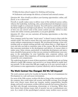 Help develop cultural support for thinking and learning.
Orchestrate and manage the delivery of internal and external courses.
Question #4: How should you deliver your learning opportunities: online, self-
paced, or in a classroom?
Overall, it usually makes sense to deliver most of the technical courses online,
whereas the leadership, marketing, sales, and professional development courses
are better taught in a classroom situation. You will need to continually evaluate
the blend of high-tech and high-touch delivery. You should also continue to look
at how you can convert some of the course content you now deliver in class-
rooms into online versions, particularly as you grow globally.
Question #5: How can you customize all learning opportunities so that they
reflect your way?
Your company surely has some “secret sauce” it doesn’t want to share with the
outside world. You need to ensure that your sauce gets mixed into the learning
recipe without compromising its integrity. We recommend forming a close rela-
tionship with an outside training provider with whom there is a high degree of
trust and who can help to customize some of the courses. We also recommend
that associates participate in the development and delivery of courses where it
makes sense. Some courses, particularly in leadership development and opera-
tions, should be home grown so that you can continue to differentiate your com-
pany in the marketplace by your leadership style, corporate culture, and
intellectual capital. Most important, all learning opportunities need to be built
around the core competencies.
The underlying dynamic in most of these questions is whether programs are being
offered to justify HR existence and survival or are being offered to enable busi-
ness growth. To the extent that HR gets caught up in its own survival needs, it
will continue to miss opportunities to partner effectively with its business clients.
TThhee WWoorrkk CCoonnttrraacctt HHaass CChhaannggeedd.. DDiidd WWee TTeellll AAnnyyoonnee??
The work contract used to be: Loyalty for Security. Now it is Commitment for
Development in a safe and secure environment.
For most of the 20th century, workers felt that as long as they remained loyal to
the company, they could expect job security and health coverage. Even though
there were always issues about pay inequity, market comparability, benefits
design, and work environment, workers did not typically feel anxious about los-
ing their jobs through restructuring, downsizing, or re-layering. While there
have always been fairness issues, lack of security was not a predominant con-
cern. As a result of that psychological contract, many workers never worried
LEARNING AND DEVELOPMENT
47
 