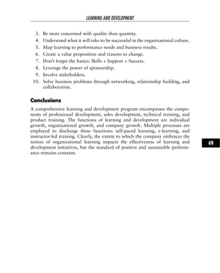 3. Be more concerned with quality than quantity.
4. Understand what it will take to be successful in the organizational culture.
5. Map learning to performance needs and business results.
6. Create a value proposition and reasons to change.
7. Don’t forget the basics: Skills + Support = Success.
8. Leverage the power of sponsorship.
9. Involve stakeholders.
10. Solve business problems through networking, relationship building, and
collaboration.
CCoonncclluussiioonnss
A comprehensive learning and development program encompasses the compo-
nents of professional development, sales development, technical training, and
product training. The functions of learning and development are individual
growth, organizational growth, and company growth. Multiple processes are
employed to discharge these functions: self-paced learning, e-learning, and
instructor-led training. Clearly, the extent to which the company embraces the
notion of organizational learning impacts the effectiveness of learning and
development initiatives, but the standard of positive and sustainable perform-
ance remains constant.
LEARNING AND DEVELOPMENT
49
 