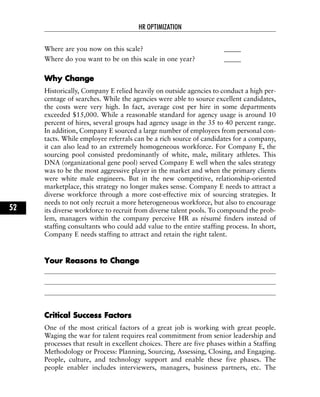 Where are you now on this scale? _____
Where do you want to be on this scale in one year? _____
WWhhyy CChhaannggee
Historically, Company E relied heavily on outside agencies to conduct a high per-
centage of searches. While the agencies were able to source excellent candidates,
the costs were very high. In fact, average cost per hire in some departments
exceeded $15,000. While a reasonable standard for agency usage is around 10
percent of hires, several groups had agency usage in the 35 to 40 percent range.
In addition, Company E sourced a large number of employees from personal con-
tacts. While employee referrals can be a rich source of candidates for a company,
it can also lead to an extremely homogeneous workforce. For Company E, the
sourcing pool consisted predominantly of white, male, military athletes. This
DNA (organizational gene pool) served Company E well when the sales strategy
was to be the most aggressive player in the market and when the primary clients
were white male engineers. But in the new competitive, relationship-oriented
marketplace, this strategy no longer makes sense. Company E needs to attract a
diverse workforce through a more cost-effective mix of sourcing strategies. It
needs to not only recruit a more heterogeneous workforce, but also to encourage
its diverse workforce to recruit from diverse talent pools. To compound the prob-
lem, managers within the company perceive HR as résumé finders instead of
staffing consultants who could add value to the entire staffing process. In short,
Company E needs staffing to attract and retain the right talent.
YYoouurr RReeaassoonnss ttoo CChhaannggee
CCrriittiiccaall SSuucccceessss FFaaccttoorrss
One of the most critical factors of a great job is working with great people.
Waging the war for talent requires real commitment from senior leadership and
processes that result in excellent choices. There are five phases within a Staffing
Methodology or Process: Planning, Sourcing, Assessing, Closing, and Engaging.
People, culture, and technology support and enable these five phases. The
people enabler includes interviewers, managers, business partners, etc. The
HR OPTIMIZATION
52
 
