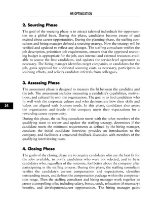 22.. SSoouurrcciinngg PPhhaassee
The goal of the sourcing phase is to attract talented individuals for opportuni-
ties on a global basis. During this phase, candidates become aware of and
excited about career opportunities. During the planning phase, the staffing con-
sultant and hiring manager defined a sourcing strategy. Now the strategy will be
verified and updated to reflect any changes. The staffing consultant verifies the
job description, prioritizes job requirements, ensures that the approved recruit-
ing budget is appropriate for the job, uses internal and external resources avail-
able to source the best candidates, and updates the service-level agreement as
necessary. The hiring manager identifies target companies or candidates for the
job, gains approval for additional sourcing costs as necessary, participates in
sourcing efforts, and solicits candidate referrals from colleagues.
33.. AAsssseessssiinngg PPhhaassee
The assessment phase is designed to measure the fit between the candidate and
the job. The assessment includes measuring a candidate’s capabilities, motiva-
tions, and cultural fit with the organization. The goal is to find candidates who
fit well with the corporate culture and who demonstrate how their skills and
values are aligned with business needs. In this phase, candidates also assess
the organization and decide if the company meets their expectations for a
rewarding career opportunity.
During this phase, the staffing consultant meets with the other members of the
qualifying team to review and update the staffing strategy, determines if the
candidate meets the minimum requirements as defined by the hiring manager,
conducts the initial candidate interview, provides an introduction to the
company, and facilitates a structured feedback discussion with members of the
qualifying interviewing team.
44.. CClloossiinngg PPhhaassee
The goals of the closing phase are to acquire candidates who are the best fit for
the jobs available, to notify candidates who were not selected, and to have
candidates who, regardless of the outcome, feel better about the company after
participating in the staffing process. During this phase, the staffing consultant
verifies the candidate’s current compensation and expectations, identifies
outstanding issues, and defines the compensation package within the compensa-
tion range. Then the staffing consultant and hiring manager work together to
create a compelling offer, including salary, bonus, stock, relocation (if necessary)
benefits, and development/career opportunities. The hiring manager gains
HR OPTIMIZATION
54
 