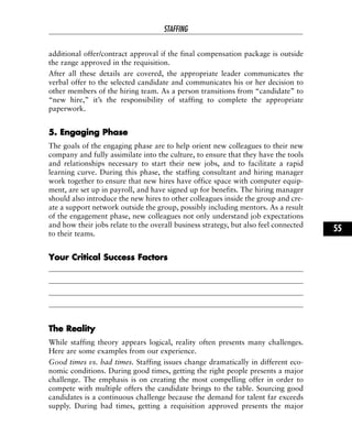 additional offer/contract approval if the final compensation package is outside
the range approved in the requisition.
After all these details are covered, the appropriate leader communicates the
verbal offer to the selected candidate and communicates his or her decision to
other members of the hiring team. As a person transitions from “candidate” to
“new hire,” it’s the responsibility of staffing to complete the appropriate
paperwork.
55.. EEnnggaaggiinngg PPhhaassee
The goals of the engaging phase are to help orient new colleagues to their new
company and fully assimilate into the culture, to ensure that they have the tools
and relationships necessary to start their new jobs, and to facilitate a rapid
learning curve. During this phase, the staffing consultant and hiring manager
work together to ensure that new hires have office space with computer equip-
ment, are set up in payroll, and have signed up for benefits. The hiring manager
should also introduce the new hires to other colleagues inside the group and cre-
ate a support network outside the group, possibly including mentors. As a result
of the engagement phase, new colleagues not only understand job expectations
and how their jobs relate to the overall business strategy, but also feel connected
to their teams.
YYoouurr CCrriittiiccaall SSuucccceessss FFaaccttoorrss
TThhee RReeaalliittyy
While staffing theory appears logical, reality often presents many challenges.
Here are some examples from our experience.
Good times vs. bad times. Staffing issues change dramatically in different eco-
nomic conditions. During good times, getting the right people presents a major
challenge. The emphasis is on creating the most compelling offer in order to
compete with multiple offers the candidate brings to the table. Sourcing good
candidates is a continuous challenge because the demand for talent far exceeds
supply. During bad times, getting a requisition approved presents the major
STAFFING
55
 