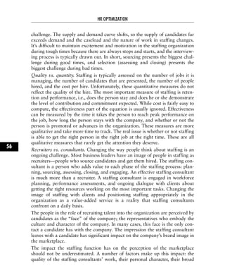 challenge. The supply and demand curve shifts, so the supply of candidates far
exceeds demand and the caseload and the nature of work in staffing changes.
It’s difficult to maintain excitement and motivation in the staffing organization
during tough times because there are always stops and starts, and the interview-
ing process is typically drawn out. In short, sourcing presents the biggest chal-
lenge during good times, and selection (assessing and closing) presents the
biggest challenge during bad times.
Quality vs. quantity. Staffing is typically assessed on the number of jobs it is
managing, the number of candidates that are presented, the number of people
hired, and the cost per hire. Unfortunately, these quantitative measures do not
reflect the quality of the hire. The most important measure of staffing is reten-
tion and performance, i.e., does the person stay and does he or she demonstrate
the level of contribution and commitment expected. While cost is fairly easy to
compute, the effectiveness part of the equation is usually ignored. Effectiveness
can be measured by the time it takes the person to reach peak performance on
the job, how long the person stays with the company, and whether or not the
person is promoted or advances in the organization. These measures are more
qualitative and take more time to track. The real issue is whether or not staffing
is able to get the right person in the right job at the right time. These are all
qualitative measures that rarely get the attention they deserve.
Recruiters vs. consultants. Changing the way people think about staffing is an
ongoing challenge. Most business leaders have an image of people in staffing as
recruiters—people who source candidates and get them hired. The staffing con-
sultant is a person who adds value to each phase of the staffing process: plan-
ning, sourcing, assessing, closing, and engaging. An effective staffing consultant
is much more than a recruiter. A staffing consultant is engaged in workforce
planning, performance assessments, and ongoing dialogue with clients about
getting the right resources working on the most important tasks. Changing the
image of staffing with clients and positioning staffing appropriately in the
organization as a value-added service is a reality that staffing consultants
confront on a daily basis.
The people in the role of recruiting talent into the organization are perceived by
candidates as the “face” of the company; the representatives who embody the
culture and character of the company. In many cases, this face is the only con-
tact a candidate has with the company. The impression the staffing consultant
leaves with a candidate has significant impact on the company’s brand image in
the marketplace.
The impact the staffing function has on the perception of the marketplace
should not be underestimated. A number of factors make up this impact: the
quality of the staffing consultants’ work, their personal character, their broad
HR OPTIMIZATION
56
 