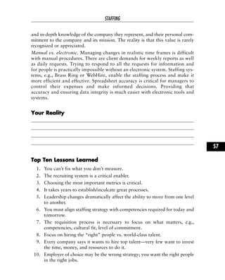 and in-depth knowledge of the company they represent, and their personal com-
mitment to the company and its mission. The reality is that this value is rarely
recognized or appreciated.
Manual vs. electronic. Managing changes in realistic time frames is difficult
with manual procedures. There are client demands for weekly reports as well
as daily requests. Trying to respond to all the requests for information and
for people is practically impossible without an electronic system. Staffing sys-
tems, e.g., Brass Ring or WebHire, enable the staffing process and make it
more efficient and effective. Spreadsheet accuracy is critical for managers to
control their expenses and make informed decisions. Providing that
accuracy and ensuring data integrity is much easier with electronic tools and
systems.
YYoouurr RReeaalliittyy
TToopp TTeenn LLeessssoonnss LLeeaarrnneedd
1. You can’t fix what you don’t measure.
2. The recruiting system is a critical enabler.
3. Choosing the most important metrics is critical.
4. It takes years to establish/inculcate great processes.
5. Leadership changes dramatically affect the ability to move from one level
to another.
6. You must align staffing strategy with competencies required for today and
tomorrow.
7. The requisition process is necessary to focus on what matters, e.g.,
competencies, cultural fit, level of commitment.
8. Focus on hiring the “right” people vs. world-class talent.
9. Every company says it wants to hire top talent—very few want to invest
the time, money, and resources to do it.
10. Employer of choice may be the wrong strategy; you want the right people
in the right jobs.
STAFFING
57
 
