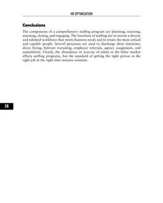 CCoonncclluussiioonnss
The components of a comprehensive staffing program are planning, sourcing,
assessing, closing, and engaging. The functions of staffing are to recruit a diverse
and talented workforce that meets business needs and to retain the most critical
and capable people. Several processes are used to discharge these functions:
direct hiring, Internet recruiting, employee referrals, agency assignment, and
assimilation. Clearly, the abundance or scarcity of talent in the labor market
affects staffing programs, but the standard of getting the right person in the
right job at the right time remains constant.
HR OPTIMIZATION
58
 