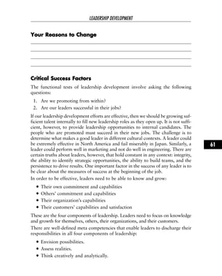 YYoouurr RReeaassoonnss ttoo CChhaannggee
CCrriittiiccaall SSuucccceessss FFaaccttoorrss
The functional tests of leadership development involve asking the following
questions:
1. Are we promoting from within?
2. Are our leaders successful in their jobs?
If our leadership development efforts are effective, then we should be growing suf-
ficient talent internally to fill new leadership roles as they open up. It is not suffi-
cient, however, to provide leadership opportunities to internal candidates. The
people who are promoted must succeed in their new jobs. The challenge is to
determine what makes a good leader in different cultural contexts. A leader could
be extremely effective in North America and fail miserably in Japan. Similarly, a
leader could perform well in marketing and not do well in engineering. There are
certain truths about leaders, however, that hold constant in any context: integrity,
the ability to identify strategic opportunities, the ability to build teams, and the
persistence to drive results. One important factor in the success of any leader is to
be clear about the measures of success at the beginning of the job.
In order to be effective, leaders need to be able to know and grow:
Their own commitment and capabilities
Others’ commitment and capabilities
Their organization’s capabilities
Their customers’ capabilities and satisfaction
These are the four components of leadership. Leaders need to focus on knowledge
and growth for themselves, others, their organizations, and their customers.
There are well-defined meta competencies that enable leaders to discharge their
responsibilities in all four components of leadership:
Envision possibilities.
Assess realities.
Think creatively and analytically.
LEADERSHIP DEVELOPMENT
61
 