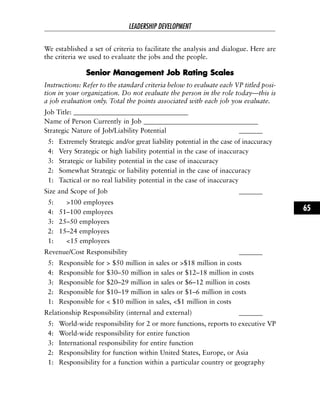 We established a set of criteria to facilitate the analysis and dialogue. Here are
the criteria we used to evaluate the jobs and the people.
SSeenniioorr MMaannaaggeemmeenntt JJoobb RRaattiinngg SSccaalleess
Instructions: Refer to the standard criteria below to evaluate each VP titled posi-
tion in your organization. Do not evaluate the person in the role today—this is
a job evaluation only. Total the points associated with each job you evaluate.
Job Title: __________________________________
Name of Person Currently in Job __________________________________
Strategic Nature of Job/Liability Potential _______
5: Extremely Strategic and/or great liability potential in the case of inaccuracy
4: Very Strategic or high liability potential in the case of inaccuracy
3: Strategic or liability potential in the case of inaccuracy
2: Somewhat Strategic or liability potential in the case of inaccuracy
1: Tactical or no real liability potential in the case of inaccuracy
Size and Scope of Job _______
5: >100 employees
4: 51–100 employees
3: 25–50 employees
2: 15–24 employees
1: <15 employees
Revenue/Cost Responsibility _______
5: Responsible for > $50 million in sales or >$18 million in costs
4: Responsible for $30–50 million in sales or $12–18 million in costs
3: Responsible for $20–29 million in sales or $6–12 million in costs
2: Responsible for $10–19 million in sales or $1–6 million in costs
1: Responsible for < $10 million in sales, <$1 million in costs
Relationship Responsibility (internal and external) _______
5: World-wide responsibility for 2 or more functions, reports to executive VP
4: World-wide responsibility for entire function
3: International responsibility for entire function
2: Responsibility for function within United States, Europe, or Asia
1: Responsibility for a function within a particular country or geography
LEADERSHIP DEVELOPMENT
65
 