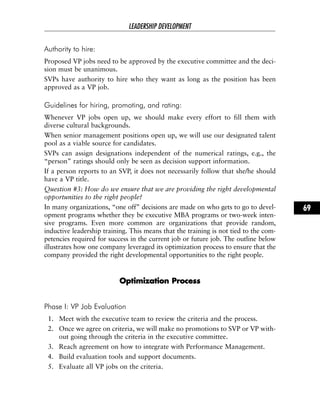 Authority to hire:
Proposed VP jobs need to be approved by the executive committee and the deci-
sion must be unanimous.
SVPs have authority to hire who they want as long as the position has been
approved as a VP job.
Guidelines for hiring, promoting, and rating:
Whenever VP jobs open up, we should make every effort to fill them with
diverse cultural backgrounds.
When senior management positions open up, we will use our designated talent
pool as a viable source for candidates.
SVPs can assign designations independent of the numerical ratings, e.g., the
“person” ratings should only be seen as decision support information.
If a person reports to an SVP, it does not necessarily follow that she/he should
have a VP title.
Question #3: How do we ensure that we are providing the right developmental
opportunities to the right people?
In many organizations, “one off” decisions are made on who gets to go to devel-
opment programs whether they be executive MBA programs or two-week inten-
sive programs. Even more common are organizations that provide random,
inductive leadership training. This means that the training is not tied to the com-
petencies required for success in the current job or future job. The outline below
illustrates how one company leveraged its optimization process to ensure that the
company provided the right developmental opportunities to the right people.
OOppttiimmiizzaattiioonn PPrroocceessss
Phase I: VP Job Evaluation
1. Meet with the executive team to review the criteria and the process.
2. Once we agree on criteria, we will make no promotions to SVP or VP with-
out going through the criteria in the executive committee.
3. Reach agreement on how to integrate with Performance Management.
4. Build evaluation tools and support documents.
5. Evaluate all VP jobs on the criteria.
LEADERSHIP DEVELOPMENT
69
 