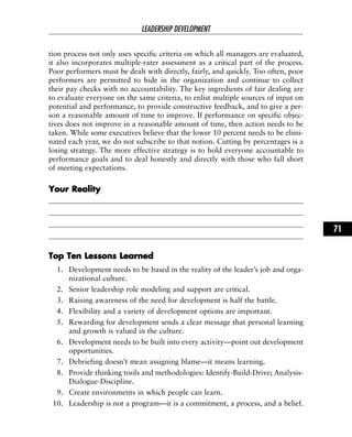 tion process not only uses specific criteria on which all managers are evaluated,
it also incorporates multiple-rater assessment as a critical part of the process.
Poor performers must be dealt with directly, fairly, and quickly. Too often, poor
performers are permitted to hide in the organization and continue to collect
their pay checks with no accountability. The key ingredients of fair dealing are
to evaluate everyone on the same criteria, to enlist multiple sources of input on
potential and performance, to provide constructive feedback, and to give a per-
son a reasonable amount of time to improve. If performance on specific objec-
tives does not improve in a reasonable amount of time, then action needs to be
taken. While some executives believe that the lower 10 percent needs to be elimi-
nated each year, we do not subscribe to that notion. Cutting by percentages is a
losing strategy. The more effective strategy is to hold everyone accountable to
performance goals and to deal honestly and directly with those who fall short
of meeting expectations.
YYoouurr RReeaalliittyy
TToopp TTeenn LLeessssoonnss LLeeaarrnneedd
1. Development needs to be based in the reality of the leader’s job and orga-
nizational culture.
2. Senior leadership role modeling and support are critical.
3. Raising awareness of the need for development is half the battle.
4. Flexibility and a variety of development options are important.
5. Rewarding for development sends a clear message that personal learning
and growth is valued in the culture.
6. Development needs to be built into every activity—point out development
opportunities.
7. Debriefing doesn’t mean assigning blame—it means learning.
8. Provide thinking tools and methodologies: Identify-Build-Drive; Analysis-
Dialogue-Discipline.
9. Create environments in which people can learn.
10. Leadership is not a program—it is a commitment, a process, and a belief.
LEADERSHIP DEVELOPMENT
71
 