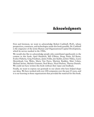 First and foremost, we want to acknowledge Robert Carkhuff, Ph.D., whose
perspectives, constructs, and technologies made this book possible. Dr. Carkhuff
is the originator of the terms Human and Organizational Capital Development,
which he service marked in the 1980s.
We would also like to acknowledge people who contributed significantly to the
content in this book: April Hendrick, Bill O’Brien, Doug Nufer, Ed Raine,
Evelyn Flaherty, Greg Friedman, James Fuller, Jen Kahler, JoAnn Nikka, Laura
Moorehead, Lisa Wales, Maria Van Parys, Maritzie Rudden, Matt Cohen,
Michael Serino, Michele Giametti, Neal Bruce, Nicol Pitchon, Theresa Daniels.
We could not have written this book without their input and feedback.
Finally, we want to express our gratitude to our clients who have helped shape
our ideas. We have worked with over 200 companies over the past 25 years, and
it is our learning in those organizations that provided the material for this book.
Acknowledgments
 