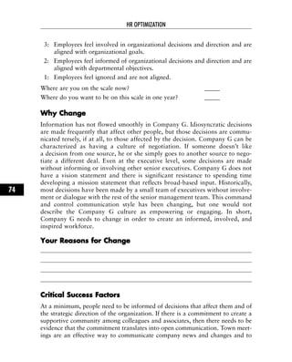 3: Employees feel involved in organizational decisions and direction and are
aligned with organizational goals.
2: Employees feel informed of organizational decisions and direction and are
aligned with departmental objectives.
1: Employees feel ignored and are not aligned.
Where are you on the scale now? _____
Where do you want to be on this scale in one year? _____
WWhhyy CChhaannggee
Information has not flowed smoothly in Company G. Idiosyncratic decisions
are made frequently that affect other people, but those decisions are commu-
nicated tersely, if at all, to those affected by the decision. Company G can be
characterized as having a culture of negotiation. If someone doesn’t like
a decision from one source, he or she simply goes to another source to nego-
tiate a different deal. Even at the executive level, some decisions are made
without informing or involving other senior executives. Company G does not
have a vision statement and there is significant resistance to spending time
developing a mission statement that reflects broad-based input. Historically,
most decisions have been made by a small team of executives without involve-
ment or dialogue with the rest of the senior management team. This command
and control communication style has been changing, but one would not
describe the Company G culture as empowering or engaging. In short,
Company G needs to change in order to create an informed, involved, and
inspired workforce.
YYoouurr RReeaassoonnss ffoorr CChhaannggee
CCrriittiiccaall SSuucccceessss FFaaccttoorrss
At a minimum, people need to be informed of decisions that affect them and of
the strategic direction of the organization. If there is a commitment to create a
supportive community among colleagues and associates, then there needs to be
evidence that the commitment translates into open communication. Town meet-
ings are an effective way to communicate company news and changes and to
HR OPTIMIZATION
74
 