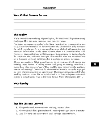 YYoouurr CCrriittiiccaall SSuucccceessss FFaaccttoorrss
TThhee RReeaalliittyy
While communication theory appears logical, the reality usually presents many
challenges. Here are some examples from our experience:
Consistent messages vs. a wall of noise. Some organizations go communications
crazy. Each department has its own newsletter and disseminates pithy stories to
the whole population. As a result, employees are choked with confusing and
irrelevant information. At the other extreme, there is a communication void.
Employees have no idea how well the company is progressing on its stated goals.
To compound the confusion, messages often conflict with one another—there
are a thousand specks of light instead of a spotlight on critical messages.
Memos vs. meetings. What would happen to corporations if all memos and
meetings were banned? Crafting memos and going to meetings constitute a
major share of an employee’s day. What could be done to improve the quality of
memos and meetings? Conscious decisions need to be made about the appropri-
ate form of communication for a given issue. These issues are compounded when
working in virtual teams. For more information on how to improve communi-
cations in virtual teams, refer to the book Virtual Teams (Bellingham, 2001).
YYoouurr RReeaalliittyy
TToopp TTeenn LLeessssoonnss LLeeaarrnneedd
1. Use good e-mail protocols—not too long, not too often.
2. Use voice mail for a personal touch, but keep messages under 2 minutes.
3. Add face time and reduce travel costs through teleconferences.
COMMUNICATIONS
77
 